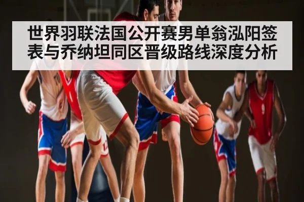 世界羽联法国公开赛男单翁泓阳签表与乔纳坦同区晋级路线深度分析