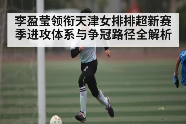 李盈莹领衔天津女排排超新赛季进攻体系与争冠路径全解析