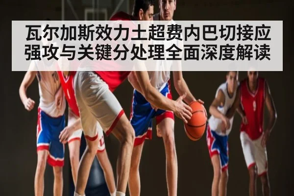 瓦尔加斯效力土超费内巴切接应强攻与关键分处理全面深度解读