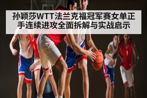 孙颖莎WTT法兰克福冠军赛女单正手连续进攻全面拆解与实战启示