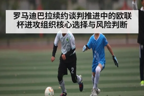 罗马迪巴拉续约谈判推进中的欧联杯进攻组织核心选择与风险判断