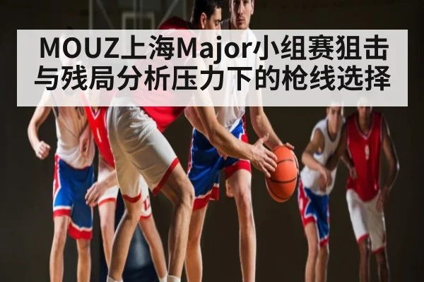 MOUZ上海Major小组赛狙击与残局分析压力下的枪线选择